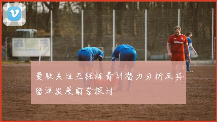 曼联关注王钰栋青训潜力分析及其留洋发展前景探讨