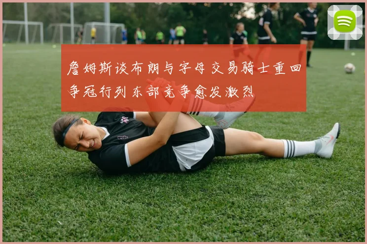 詹姆斯谈布朗与字母交易骑士重回争冠行列东部竞争愈发激烈