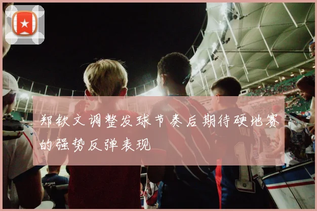 郑钦文调整发球节奏后期待硬地赛的强势反弹表现