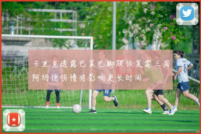卡里克透露巴莱巴脚踝恢复需三周阿玛德伤情将影响更长时间