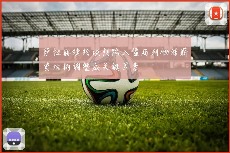 萨拉赫续约谈判陷入僵局利物浦薪资结构调整成关键因素