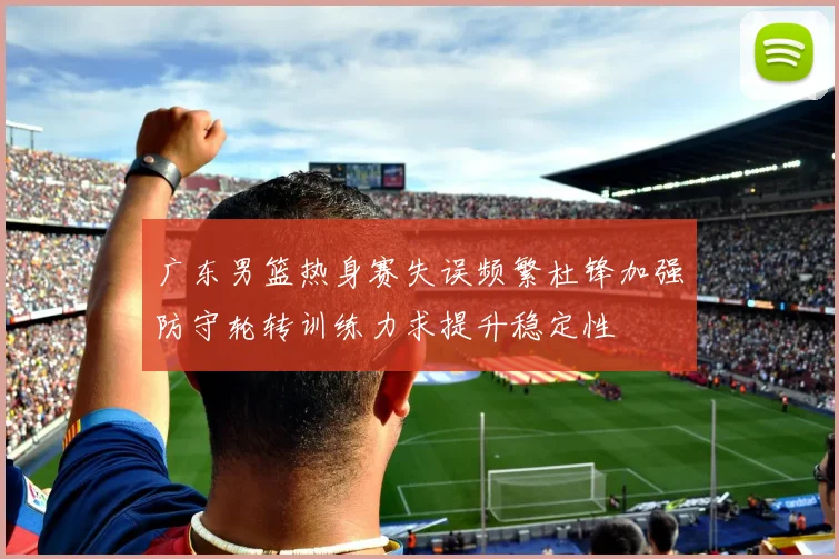 广东男篮热身赛失误频繁杜锋加强防守轮转训练力求提升稳定性