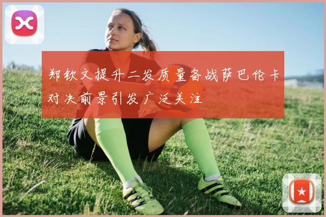 郑钦文提升二发质量备战萨巴伦卡对决前景引发广泛关注
